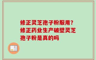 修正灵芝孢子粉服用？修正药业生产破壁灵芝孢子粉是真的吗