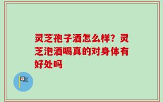 灵芝孢子酒怎么样？灵芝泡酒喝真的对身体有好处吗