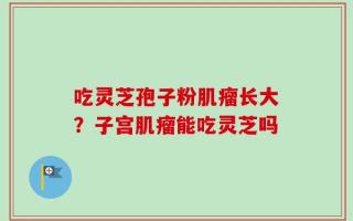 吃灵芝孢子粉肌瘤长大？子宫肌瘤能吃灵芝吗
