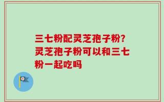 三七粉配灵芝孢子粉？灵芝孢子粉可以和三七粉一起吃吗