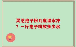 灵芝孢子粉几度温水冲？一斤孢子粉放多少水