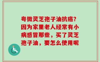 粤微灵芝孢子油抗癌？因为家里老人经常有小病感冒那些，买了灵芝孢子油，要怎么使用呢