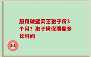 服用破壁灵芝孢子粉3个月？孢子粉保质期多长时间
