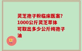 灵芝孢子粉临床医案？1000公斤灵芝萃体可取出多少公斤纯孢子油