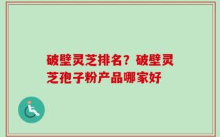 破壁灵芝排名？破壁灵芝孢子粉产品哪家好