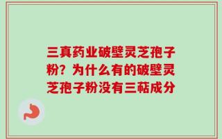 三真药业破壁灵芝孢子粉？为什么有的破壁灵芝孢子粉没有三萜成分