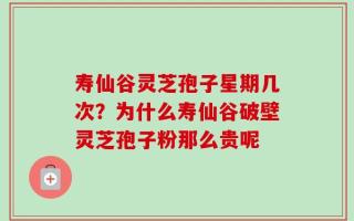 寿仙谷灵芝孢子星期几次？为什么寿仙谷破壁灵芝孢子粉那么贵呢