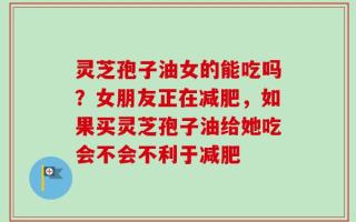 灵芝孢子油女的能吃吗？女朋友正在减肥，如果买灵芝孢子油给她吃会不会不利于减肥