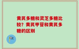 黄芪多糖和灵芝多糖比较？黄芪甲苷和黄芪多糖的区别
