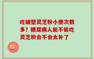 吃破壁灵芝粉小便次数多？糖尿病人能不能吃灵芝粉会不会太补了