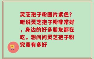 灵芝孢子粉图片紫色？听说灵芝孢子粉非常好，身边的好多朋友都在吃，想问问灵芝孢子粉究竟有多好