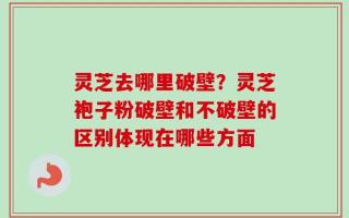 灵芝去哪里破壁？灵芝袍子粉破壁和不破壁的区别体现在哪些方面