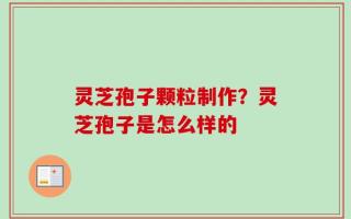 灵芝孢子颗粒制作？灵芝孢子是怎么样的