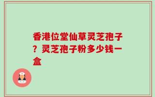 香港位堂仙草灵芝孢子？灵芝孢子粉多少钱一盒