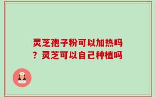 灵芝孢子粉可以加热吗？灵芝可以自己种植吗