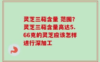 灵芝三萜含量 范围？灵芝三萜含量高达5.66克的灵芝应该怎样进行深加工