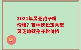 2021年灵芝孢子粉价格？吉林抚松玉秀堂灵芝破壁孢子粉价格