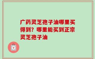 广药灵芝孢子油哪里买得到？哪里能买到正宗灵芝孢子油