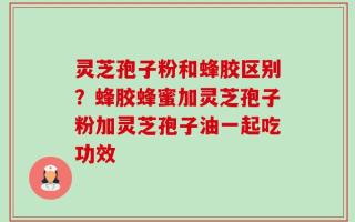 灵芝孢子粉和蜂胶区别？蜂胶蜂蜜加灵芝孢子粉加灵芝孢子油一起吃功效