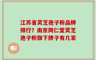 江苏省灵芝孢子粉品牌排行？南京同仁堂灵芝孢子粉旗下牌子有几家