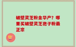 破壁灵芝粉金华产？哪里买破壁灵芝孢子粉最正宗