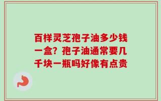 百样灵芝孢子油多少钱一盒？孢子油通常要几千块一瓶吗好像有点贵