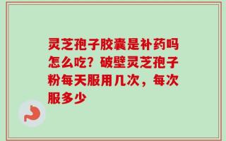 灵芝孢子胶囊是补药吗怎么吃？破壁灵芝孢子粉每天服用几次，每次服多少