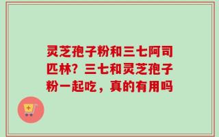 灵芝孢子粉和三七阿司匹林？三七和灵芝孢子粉一起吃，真的有用吗
