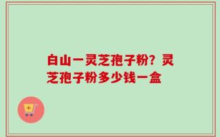 白山一灵芝孢子粉？灵芝孢子粉多少钱一盒