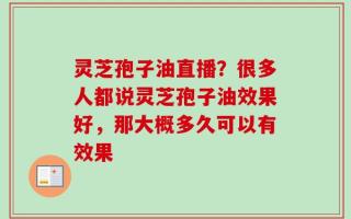 灵芝孢子油直播？很多人都说灵芝孢子油效果好，那大概多久可以有效果