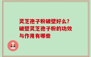 灵芝孢子粉破壁好么？破壁灵芝孢子粉的功效与作用有哪些