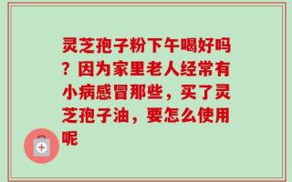 灵芝孢子粉下午喝好吗？因为家里老人经常有小病感冒那些，买了灵芝孢子油，要怎么使用呢