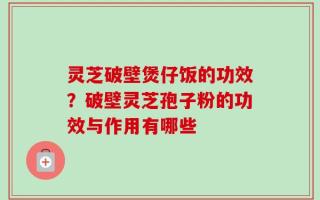 灵芝破壁煲仔饭的功效？破壁灵芝孢子粉的功效与作用有哪些