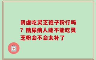 阴虚吃灵芝孢子粉行吗？糖尿病人能不能吃灵芝粉会不会太补了