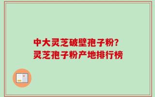 中大灵芝破壁孢子粉？灵芝孢子粉产地排行榜