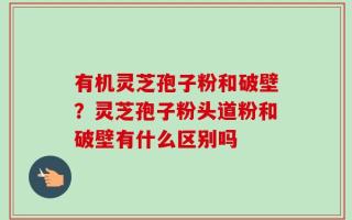 有机灵芝孢子粉和破壁？灵芝孢子粉头道粉和破壁有什么区别吗