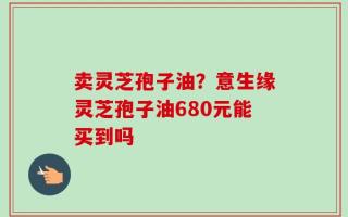 卖灵芝孢子油？意生缘灵芝孢子油680元能买到吗