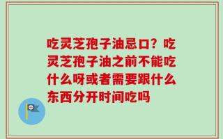 吃灵芝孢子油忌口？吃灵芝孢子油之前不能吃什么呀或者需要跟什么东西分开时间吃吗