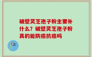 破壁灵芝孢子粉主要补什么？破壁灵芝孢子粉真的能防癌抗癌吗