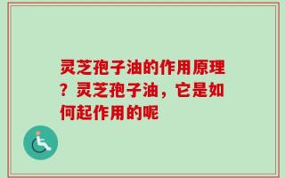 灵芝孢子油的作用原理？灵芝孢子油，它是如何起作用的呢