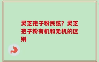 灵芝孢子粉民弦？灵芝孢子粉有机和无机的区别