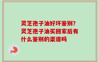 灵芝孢子油好坏鉴别？灵芝孢子油买回家后有什么鉴别的渠道吗