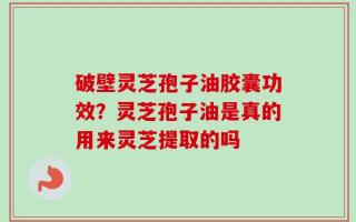 破壁灵芝孢子油胶囊功效？灵芝孢子油是真的用来灵芝提取的吗