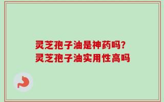 灵芝孢子油是神药吗？灵芝孢子油实用性高吗