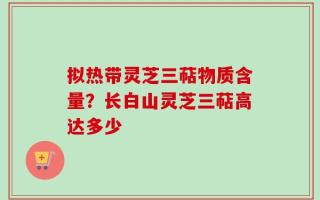 拟热带灵芝三萜物质含量？长白山灵芝三萜高达多少