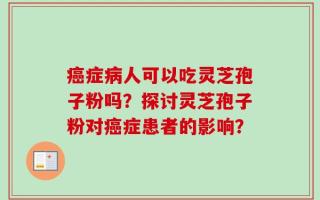 癌症病人可以吃灵芝孢子粉吗？探讨灵芝孢子粉对癌症患者的影响？