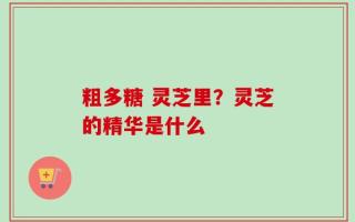 粗多糖 灵芝里？灵芝的精华是什么