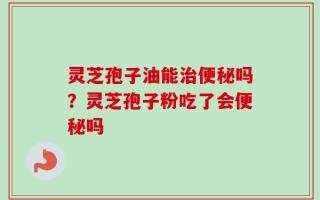 灵芝孢子油能治便秘吗？灵芝孢子粉吃了会便秘吗