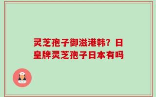 灵芝孢子御滋港韩？日皇牌灵芝孢子日本有吗