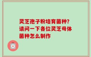 灵芝孢子粉培育菌种？请问一下各位灵芝母体菌种怎么制作